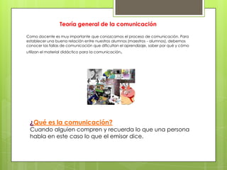Teoría general de la comunicación

Como docente es muy importante que conozcamos el proceso de comunicación. Para
establecer una buena relación entre nuestros alumnos (maestros - alumnos), debemos
conocer las fallas de comunicación que dificultan el aprendizaje, saber por qué y cómo
utilizan el material didáctico para la comunicación.




 ¿Qué es la comunicación?
 Cuando alguien compren y recuerda lo que una persona
 habla en este caso lo que el emisor dice.
 