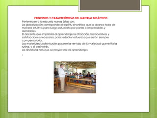 PRINCIPIOS Y CARACTERÍSTICAS DEL MATERIAL DIDÁCTICO
Pertenecen a la escuela nueva Estas son:
La globalización corresponde al espíritu sincrético que lo abarca todo de
manera intuitiva para luego estudiarlo por partes comprensibles y
asimilables.
El docente que imprimirá al aprendizaje la atracción, los incentivos y
satisfacciones necesarias para redoblar esfuerzos que serán siempre
compensatorios.
Los materiales audiovisuales poseen la ventaja de la variedad que evita la
rutina, y el desinterés.
La dinámica con que se proyectan los aprendizajes
.
 