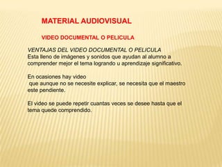 MATERIAL AUDIOVISUAL

     VIDEO DOCUMENTAL O PELICULA

VENTAJAS DEL VIDEO DOCUMENTAL O PELICULA
Esta lleno de imágenes y sonidos que ayudan al alumno a
comprender mejor el tema logrando u aprendizaje significativo.

En ocasiones hay video
que aunque no se necesite explicar, se necesita que el maestro
este pendiente.

El video se puede repetir cuantas veces se desee hasta que el
tema quede comprendido.
 