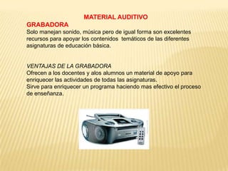 MATERIAL AUDITIVO
GRABADORA
Solo manejan sonido, música pero de igual forma son excelentes
recursos para apoyar los contenidos temáticos de las diferentes
asignaturas de educación básica.


VENTAJAS DE LA GRABADORA
Ofrecen a los docentes y alos alumnos un material de apoyo para
enriquecer las actividades de todas las asignaturas.
Sirve para enriquecer un programa haciendo mas efectivo el proceso
de enseñanza.
 