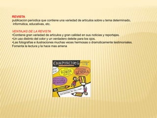 REVISTA
publicación periódica que contiene una variedad de artículos sobre u tema determinado,
informática, educativas, etc.

VENTAJAS DE LA REVISTA
•Contiene gran variedad de artículos y gran calidad en sus noticias y reportajes.
•Un uso distinto del color y un verdadero deleite para los ojos.
•Las fotografías e ilustraciones muchas veces hermosas o dramáticamente testimoniales.
Fomenta la lectura y la hace mas amena
 