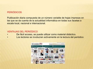 PERIÓDICOS

Publicación diaria compuesta de un número variable de hojas impresas en
las que se da cuenta de la actualidad informática en todas sus facetas a
escala local, nacional e internacional.


VENTAJAS DEL PERIÓDICO
•     De fácil acceso, se puede utilizar como material didáctico.
•     Los lectores se involucran activamente en la lectura del periódico
 