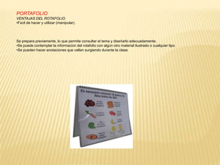 PORTAFOLIO
VENTAJAS DEL ROTAFOLIO
•Fácil de hacer y utilizar (manipular).




Se prepara previamente, lo que permite consultar el tema y diseñarlo adecuadamente.
•Se puede contemplar la información del rotafolio con algún otro material ilustrado o cualquier tipo.
•Se pueden hacer anotaciones que vallan surgiendo durante la clase.
 