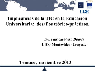 Implicancias de la TIC en la Educación
Universitaria: desafíos teórico-prácticos.
Dra. Patricia Viera Duarte

UDE- Montevideo- Uruguay

Temuco, noviembre 2013

 