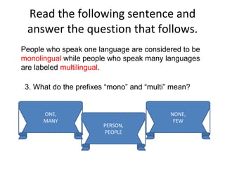 Read the following sentence and answer the question that follows. People who speak one language are considered to be  monolingual  while people who speak many languages are labeled  multilingual . 3. What do the prefixes “mono” and “multi” mean? ONE, MANY PERSON, PEOPLE NONE, FEW 