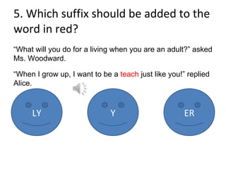 5. Which suffix should be added to the word in red? “ What will you do for a living when you are an adult?” asked Ms. Woodward. “ When I grow up, I want to be a  teach  just like you!” replied Alice. LY Y ER 