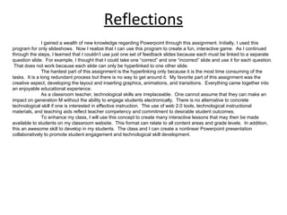 Reflections I gained a wealth of new knowledge regarding Powerpoint through this assignment. Initially, I used this program for only slideshows.  Now I realize that I can use this program to create a fun, interactive game.  As I continued through the steps, I learned that I couldn’t use just one set of feedback slides because each must be linked to a separate  question slide.  For example, I thought that I could take one “correct” and one “incorrect” slide and use it for each question.  That does not work because each slide can only be hyperlinked to one other slide. The hardest part of this assignment is the hyperlinking only because it is the most time consuming of the tasks.  It is a long redundant process but there is no way to get around it.  My favorite part of this assignment was the creative aspect; developing the layout and inserting graphics, animations, and transitions.  Everything came together into an enjoyable educational experience. As a classroom teacher, technological skills are irreplaceable.  One cannot assume that they can make an impact on generation M without the ability to engage students electronically.  There is no alternative to concrete technological skill if one is interested in effective instruction.  The use of web 2.0 tools, technological instructional materials, and teaching aids reflect teacher competency and commitment to desirable student outcomes.  To enhance my class, I will use this concept to create many interactive lessons that may then be made available to students on my classroom website.  This format can relate to all content areas and grade levels.  In addition, this an awesome skill to develop in my students.  The class and I can create a nonlinear Powerpoint presentation collaboratively to promote student engagement and technological skill development. 