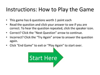 Instructions: How to Play the Game This game has 6 questions worth 1 point each Read the question and click your answer to see if you are correct. To hear the question repeated, click the speaker icon. Correct? Click the “Next Question” arrow to continue. Incorrect? Click the “Try Again” arrow to answer the question again. Click “End Game” to exit or “Play Again” to start over. Start Here 