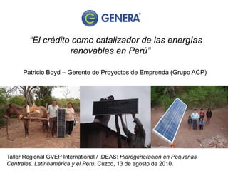 “El crédito como catalizador de las energías
                   renovables en Perú”

      Patricio Boyd – Gerente de Proyectos de Emprenda (Grupo ACP)




Taller Regional GVEP International / IDEAS: Hidrogeneración en Pequeñas
Centrales. Latinoamérica y el Perú. Cuzco, 13 de agosto de 2010.
 