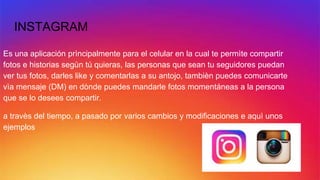 INSTAGRAM
Es una aplicación prìncipalmente para el celular en la cual te permìte compartir
fotos e historias segùn tú quieras, las personas que sean tu seguidores puedan
ver tus fotos, darles like y comentarlas a su antojo, tambièn puedes comunicarte
vìa mensaje (DM) en dònde puedes mandarle fotos momentáneas a la persona
que se lo desees compartir.
a travès del tiempo, a pasado por varios cambios y modificaciones e aquì unos
ejemplos
 