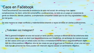 Caos en Facebook
Todos encontramos una maravilla la existencia de esta red social, sin embargo trae ciertas
complicaciones, es decir, entre los comentarios y publicaciones, no todo es un juego en ocasiones la
gente se distancia, ofende y lastima, o simplemente comparten cosas que no son muy agradables o son
de mal gusto.
De esta manera se crean conflictos y malentendidos creando a veces envidias en ciertas publicaciones.
¿Todo bien con Instagram?
Por lo general Instagram es una red social un tanto pacífica, aunque a diferencia de las anteriores ésta
es un poco más visual, es decir que las publicaciones son fotografías, sin embargo de manera inusual
se dan casos como que un artista suba una foto e inmediatamente los fans o seguidores hacen algún
tipo de crítica positiva o negativa; otra de las cosas es que al igual que en Facebook, al ser una red para
todo tipo de personas las fotos pueden sin intención alguna causar un sentimiento negativo.
 