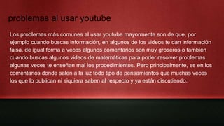 problemas al usar youtube
Los problemas más comunes al usar youtube mayormente son de que, por
ejemplo cuando buscas información, en algunos de los videos te dan información
falsa, de igual forma a veces algunos comentarios son muy groseros o también
cuando buscas algunos videos de matemáticas para poder resolver problemas
algunas veces te enseñan mal los procedimientos. Pero principalmente, es en los
comentarios donde salen a la luz todo tipo de pensamientos que muchas veces
los que lo publican ni siquiera saben al respecto y ya están discutiendo.
 