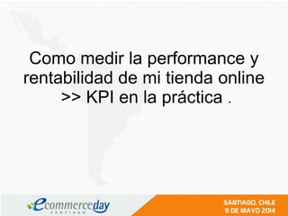 Como medir la performance y
rentabilidad de mi tienda online
>> KPI en la práctica .
 