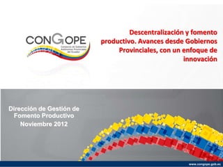 www.congope.gob.ec
Descentralización y fomento
productivo. Avances desde Gobiernos
Provinciales, con un enfoque de
innovación
Dirección de Gestión de
Fomento Productivo
Noviembre 2012
 