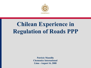 Chilean Experience in
Regulation of Roads PPP



          Patricio Mansilla
       Chemonics International
        Lima - August 16, 2008
 