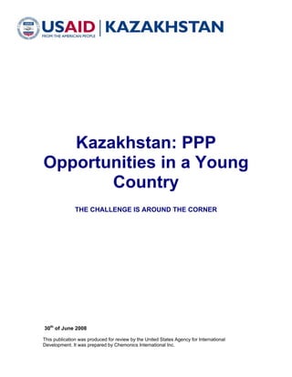 Kazakhstan: PPP
Opportunities in a Young
       Country
               THE CHALLENGE IS AROUND THE CORNER




30th of June 2008

This publication was produced for review by the United States Agency for International
Development. It was prepared by Chemonics International Inc.
 