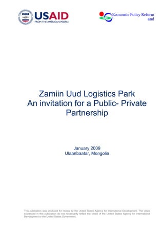Economic Policy Reform
                                                                                                 and




     Zamiin Uud Logistics Park
  An invitation for a Public- Private
              Partnership



                                        January 2009
                                    Ulaanbaatar, Mongolia




This publication was produced for review by the United States Agency for International Development. The views
expressed in this publication do not necessarily reflect the views of the United States Agency for International
Development or the United States Government.
 