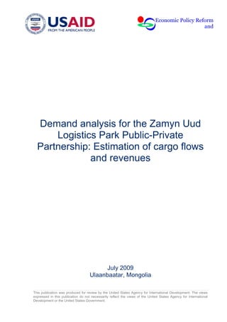 Economic Policy Reform
                                                                                                 and




  Demand analysis for the Zamyn Uud
      Logistics Park Public-Private
  Partnership: Estimation of cargo flows
              and revenues




                                          July 2009
                                    Ulaanbaatar, Mongolia

This publication was produced for review by the United States Agency for International Development. The views
expressed in this publication do not necessarily reflect the views of the United States Agency for International
Development or the United States Government.
 