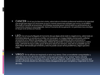  CANCER: En el 2013 la clave de tu éxito, sobre todo en el ámbito profesional residirá en la capacidad
    que tengas para seguir tus intuiciones ya que tu instinto estará más acertado que nunca y no te fallará.
    Eres todo un torrente de emociones, sin embargo necesitas poner control sobre tus sentimientos ya, o
    muy pronto crearás un caos exagerado. Será un momento de recuperación. Un paréntesis tras una etapa
    en la que no te sentías con fuerzas



 LEO: Con el 2013 ha llegado el momento de que dejes atrás todo tu negativismo, sobre todo en
    el ámbito laboral, y comiences a brillar con luz propia. us inseguridades comenzarán a afectar
    seriamente a tu relación de pareja, sobre todo porque a mediados de año comenzarán a
    transformarse en unos celos infundados. Debes de aprender a controlar tus emociones y sobre
    todo, calmarte Aunque sueles gozar de buena salud casi siempre, este año es probable que te
    dejes llevar demasiado por el estrés y esto te puede causar serios problemas y algún que otro
    susto


 VIRGO: En la oficina se respirará un aire muy tenso. Eres un excelente conquistador y
    además tienes el suficiente empeño como para perseguir a tu “presa” hasta volverla
    completamente loca y tenerla a tus pies Tu salud mejorará. Sobre todo esas migrañas que
    venías sufriendo desde los últimos meses desaparecerán por completo y mejorarán tu nivel
    de vida.
 
