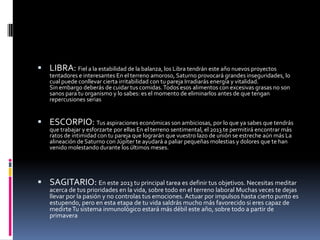  LIBRA: Fiel a la estabilidad de la balanza, los Libra tendrán este año nuevos proyectos
    tentadores e interesantes En el terreno amoroso, Saturno provocará grandes inseguridades, lo
    cual puede conllevar cierta irritabilidad con tu pareja Irradiarás energía y vitalidad.
    Sin embargo deberás de cuidar tus comidas. Todos esos alimentos con excesivas grasas no son
    sanos para tu organismo y lo sabes: es el momento de eliminarlos antes de que tengan
    repercusiones serias


 ESCORPIO: Tus aspiraciones económicas son ambiciosas, por lo que ya sabes que tendrás
    que trabajar y esforzarte por ellas En el terreno sentimental, el 2013 te permitirá encontrar más
    ratos de intimidad con tu pareja que lograrán que vuestro lazo de unión se estreche aún más La
    alineación de Saturno con Júpiter te ayudará a paliar pequeñas molestias y dolores que te han
    venido molestando durante los últimos meses.




 SAGITARIO: En este 2013 tu principal tarea es definir tus objetivos. Necesitas meditar
    acerca de tus prioridades en la vida, sobre todo en el terreno laboral Muchas veces te dejas
    llevar por la pasión y no controlas tus emociones. Actuar por impulsos hasta cierto punto es
    estupendo, pero en esta etapa de tu vida saldrás mucho más favorecido si eres capaz de
    medirte Tu sistema inmunológico estará más débil este año, sobre todo a partir de
    primavera
 