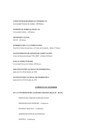 CONECTIVIDAD DE REDES EN WINDOWS NT.
Universidad Técnica de Ambato -(40 Horas).


WINDOWS 95, WORD 6.0, EXCEL 5.0.
Universidad Católica. - (40 Horas).


MICROSOFT ACCESS.
SECAP (45 Horas).


INTRODUCCION A LA COMPUTACION.
Casa de la Cultura Ecuatoriana y el Centro de Formación. (Quito 15 Horas).


MANTENIMIENTO DE EQUIPOS DE COMPUTACION.
Centro de Educación Integral “FRI_BOR”. (Ambato 40 Horas).


PASCAL ESTRUCTURADO.
Universidad Técnica de Ambato.-(40 Horas).


XIII CONVENCIÓN NACIONAL DE INFORMÁTICA.
Quito del 24 al 30 de Octubre de 1994.


XI CONVENCIÓN NACIONAL DE INFORMÁTICA
Quito del 26 al 29 de Octubre de 1993.



                                      CURSOS EN EL EXTERIOR


EN LA UNIVERSIDAD DEL SAGRADO CORAZON (Baurú SP – Brasil )


        SERVICIO DE COMUNICACIÓN DE DATOS


        PROGRAMACION WINDOWS – Conferencia


        INTERNET PRACTICA – Conferencia.


        ADMINISTRACION DE MATERIALES


        GENEXUS – Conferencia
 