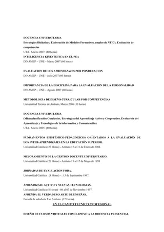 DOCENCIA UNIVERSITARIA
Estrategias Didácticas, Elaboración de Módulos Formativos, empleo de NTICs, Evaluación de
competencias
UTA. Marzo 2007. (80 horas)
INTELIGENCIA KINESTETICA EN EL PEA
DINAMEP – UNE – Marzo 2007 (60 horas)


EVALUACION DE LOS APRENDIZAJES POR PONDERACION
DINAMEP – UNE – Julio 2007 (60 horas)


IMPORTANCIA DE LA DISCIPLINA PARA LA EVALUACION DE LA PERSONALIDAD
DINAMEP – UNE – Agosto 2007 (60 horas)


METODOLOGIA DE DISEÑO CURRICULAR POR COMPETENCIAS
Universidad Técnica de Ambato, Marzo 2006 (30 horas)


DOCENCIA UNIVERSITARIA
(Microplanificación Curricular, Estrategias del Aprendizaje Activo y Cooperativo, Evaluación del
Aprendizaje y Tecnologías de la información y Comunicación)
UTA. Marzo 2005. (80 horas)


FUNDAMENTOS EPISTÉMICO-PEDAGÓGICOS ORIENTADOS A LA EVALUACIÓN DE
LOS INTER-APRENDIZAJES EN LA EDUCACIÓN SUPERIOR.
Universidad Católica (20 Horas) - Ambato 17 al 31 de Enero de 2004.


MEJORAMIENTO DE LA GESTION DOCENTE UNIVERSITARIO.
Universidad Católica (20 Horas) - Ambato 15 al 17 de Mayo de 1998


JORNADAS DE EVALUACION FODA.
Universidad Católica (8 Horas) - : 13 de Septiembre 1997.


APRENDIZAJE ACTIVO Y NUEVAS TECNOLOGIAS.
Universidad Católica (8 Horas) - 06 al 07 de Noviembre 1997.
APRENDA EL VERDADERO ARTE DE ENSEÑAR.
Escuela de sabiduría Tao Ambato (12 Horas).
                         EN EL CAMPO TECNICO PROFESIONAL


DISEÑO DE CURSOS VIRTUALES COMO APOYO A LA DOCENCIA PRESENCIAL
 