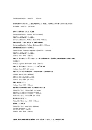 Universidad Católica. Junio 2012. (30 horas)


INTRODUCCIÓN A LAS TECNOLOGIAS DE LA FORMACIÓN Y COMUNICACIÓN
SIPROFE. Junio 2012. (40 horas)


DOCUMENTOS EN AL NUBE
Universidad Católica. Febrero 2012. (10 horas)
TECNOLOGÍAS EN EL AULA
Universidad Católica. Ambato. Junio 2011. (40 horas)
DESARROLLO DE APLICACIONES JAVA
Universidad Católica. Ambato. Diciembre 2011. (30 horas)
COMERCIO ELECTRÓNICO
Quito, Escuela Politecnica Nacional, Agosto 2011. (40 horas)
TECNOLOGÍAS EN EL AULA
Ambato. Junio 2011. (40 horas)
CREACIÓN Y GESTIÒN DE EVALUACIONES PARA MOODLE CON RECURSOS OPEN
SOURCE
Virtual, Argentina. Septiembre 2010. (50 horas)
CREACIÓN DE REVISTAS ELECTRÓNICAS
Ambato. Enero 2009. (40 horas)
DISEÑO DE SISTEMAS DE GESTIÓN DE CONTENIDOS
Ambato. Marzo 2009. (40 horas)
CURSO DE ORACLE BÁSICO
Ambato. Mayo 2009. (40 horas)
CURSO DE JAVA
Ambato. Junio 2009. (40 horas)
ENTORNOS VIRTUALES DE APRENDIZAJE
Virtual (FATLA). Febrero 2009. (84 horas)
RECURSOS DE EDUCACIÓN VIRTUAL
Virtual (FATLA). Marzo 2009. (84 horas)
FASE PRESENCIA
Virtual (FATLA). Mayo 2009. (84 horas)
FASE ALCANCE
Virtual (FATLA). Junio 2009. (84 horas)
COMPUTACIÓN BÁSICA
Ambato. Junio 2009. (40 horas)




APLICACIONES INFORMÁTICAS, GRÁFICAS Y REALIDAD VIRTUAL
 