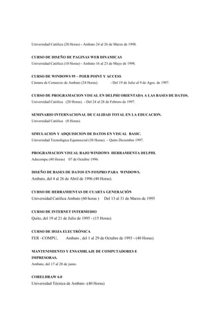 Universidad Católica (20 Horas) - Ambato 24 al 26 de Marzo de 1998.


CURSO DE DISEÑO DE PAGINAS WEB DINAMICAS
Universidad Católica (10 Horas) - Ambato 16 al 23 de Mayo de 1998.


CURSO DE WINDOWS 95 – POER POINT Y ACCESS
Cámara de Comercio de Ambato (24 Horas).           - Del 19 de Julio al 9 de Agos. de 1997.


CURSO DE PROGRAMACION VISUAL EN DELPHI ORIENTADA A LAS BASES DE DATOS.
Universidad Católica (20 Horas). - Del 24 al 28 de Febrero de 1997.


SEMINARIO INTERNACIONAL DE CALIDAD TOTAL EN LA EDUCACION.
Universidad Católica (8 Horas).


SIMULACION Y ADQUISICION DE DATOS EN VISUAL BASIC.
Universidad Tecnológica Equinoccial (30 Horas). – Quito Diciembre 1997.


PROGRAMACION VISUAL BAJO WINDOWS HERRAMIENTA DELPHI.
Adecompu (40 Horas)     07 de Octubre 1996.


DISEÑO DE BASES DE DATOS EN FOXPRO PARA WINDOWS.
Ambato, del 4 al 26 de Abril de 1996 (40 Horas).


CURSO DE HERRAMIENTAS DE CUARTA GENERACIÓN
Universidad Católica Ambato (60 horas )       Del 13 al 31 de Marzo de 1995


CURSO DE INTERNET INTERMEDIO
Quito, del 19 al 21 de Julio de 1995 - (15 Horas).


CURSO DE HOJA ELECTRÓNICA
FER –COMPU,           Ambato , del 1 al 29 de Octubre de 1993 - (40 Horas).


MANTENIMIENTO Y ENSAMBLAJE DE COMPUTADORES E
IMPRESORAS.
Ambato, del 17 al 28 de junio.


CORELDRAW 6.0
Universidad Técnica de Ambato -(40 Horas)
 