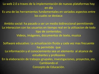 La web 2.0 a traves de la implementación de nuevas plataformas hoy en día Es una de las herramientas fundamentales en variados aspectos entre los cuales se destaca:Ambito social: ha pasado a ser un medio bidireccional permitiendo La interaccion con los usuarios en tiempo real en la utilizacion de todo tipo de contenidos;Videos, imágenes, documentos de texto, musicaSoftware educativo: La actualización fluida y cada vez mas frecuente  ha permitido  que La información y el conociemiento sea un elemento  al alcance de estudiantes y profesoresEn la elaboración de trabajos grupales, investigaciones, proyectos, etc.  Cambiando elConcepto de Educación.