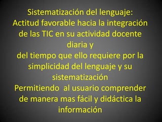 Sistematización del lenguaje:Actitud favorable hacia la integración de las TIC en su actividad docente diaria y del tiempo que ello requiere por la simplicidad del lenguaje y su sistematizaciónPermitiendo  al usuario comprender de manera mas fácil y didáctica la información