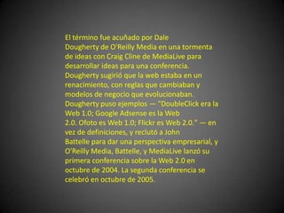 El término fue acuñado por Dale Dougherty de O'Reilly Media en una tormenta de ideas con Craig Cline de MediaLive para desarrollar ideas para una conferencia. Dougherty sugirió que la web estaba en un renacimiento, con reglas que cambiaban y modelos de negocio que evolucionaban. Dougherty puso ejemplos — "DoubleClick era la Web 1.0; Google Adsense es la Web 2.0. Ofoto es Web 1.0; Flickr es Web 2.0." — en vez de definiciones, y reclutó a John Battelle para dar una perspectiva empresarial, y O'Reilly Media, Battelle, y MediaLive lanzó su primera conferencia sobre la Web 2.0 en octubre de 2004. La segunda conferencia se celebró en octubre de 2005.