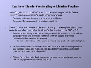Las leyes Licinio-Sextias (Leges Liciniae-Sextiae)
• Invasión gala en torno al 390 a. C., con destrucción parcial de Roma.
Provocó una gran conmoción en la sociedad romana.
– Profundo endeudamiento de una parte de la población.
– Gaves problemas económicos, sociales, políticos.
• 376 a. C.: Los tribunos de la plebe C. Licinio y L. Sextio propusieron una
serie de medidas para paliar la situación (se aprobaron en 367 a. C.):
– Acceso de los plebeyos a todas las magistraturas, incluyendo el consulado (un
cónsul patricio y uno plebeyo). Por tanto, tendrían acceso al Senado
(patre s=patricios; co nscripti=plebeyos).
• Se crearon también dos ediles curules (patricios), para igualar a los ediles de la plebe.
– Se limitó la cantidad máxima de tierra que podía acaparar una sola persona a
500 yugadas (hasta ese momento, los grandes terratenientes acumulaban
grandes cantidades de suelo público).
– Obligación de descontar los intereses ya pagados de la deuda contraída, y a
realizar el pago de lo restante en tres años.
 