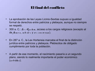 El final del conflicto
• La aprobación de las Leyes Licinio-Sextias supuso a igualdad
formal de derechos entre patricios y plebeyos, aunque no siempre
se respetó.
• 300 a. C.: Le x O g ulnia , acceso a los cargos religiosos (excepto al
de flam e n, inte rre x y re x sacro rum ).
• En 287 a. C., la Lex Hortensia marcaba el final de la distinción
jurídica entre patricios y plebeyos. Plebiscitos de obligado
cumplimiento por toda la población.
• A partir de ese momento, el nacimiento pasaría a un segundo
plano, siendo lo realmente importante el poder económico
(no bilitas).
 