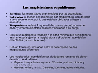 Las magistraturas republicanas
• Electivas, los magistrados eran elegidos por las asambleas.
• Colegiadas, al menos dos miembros por magistratura, con derecho
a veto sobre el otro, por lo que estaban obligados a llegar a
acuerdos.
• Temporales (anuales), lo que evitaba que se perpetuaran en el
poder y crearan clientelas políticas vinculadas a su cargo.
• Existía un reglamento respecto a la edad mínima que debía tener el
aspirante para ejercer la magistratura y el orden en que debían
ostentarlas (cursus ho no rum ).
• Debían transcurrir dos años entre el desempeño de dos
magistraturas diferentes
• Los magistrados, que debían ser ciudadanos romanos de pleno
derecho, se dividían en:
– Mayores: los que tenían im pe rium . Cónsules, pretores, dictador y
m ag iste r e q uitum .
– Menores: tenían po te stas. Censores, cuestores, ediles y tribunos.
 