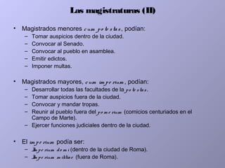 Las magistraturas (II)
• Magistrados menores cum po te stas , podían:
– Tomar auspicios dentro de la ciudad.
– Convocar al Senado.
– Convocar al pueblo en asamblea.
– Emitir edictos.
– Imponer multas.
• Magistrados mayores, cum im pe rium , podían:
– Desarrollar todas las facultades de la po te stas.
– Tomar auspicios fuera de la ciudad.
– Convocar y mandar tropas.
– Reunir al pueblo fuera del po m e rium (comicios centuriados en el
Campo de Marte).
– Ejercer funciones judiciales dentro de la ciudad.
• El im pe rium podía ser:
– Im pe rium do m i (dentro de la ciudad de Roma).
– Im pe rium m ilitiae (fuera de Roma).
 