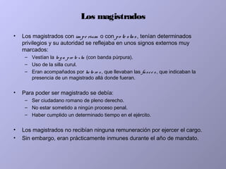 Los magistrados
• Los magistrados con im pe rium o con po te stas, tenían determinados
privilegios y su autoridad se reflejaba en unos signos externos muy
marcados:
– Vestían la to g a pre te xta (con banda púrpura).
– Uso de la silla curul.
– Eran acompañados por licto re s , que llevaban las fasce s, que indicaban la
presencia de un magistrado allá donde fueran.
• Para poder ser magistrado se debía:
– Ser ciudadano romano de pleno derecho.
– No estar sometido a ningún proceso penal.
– Haber cumplido un determinado tiempo en el ejército.
• Los magistrados no recibían ninguna remuneración por ejercer el cargo.
• Sin embargo, eran prácticamente inmunes durante el año de mandato.
 