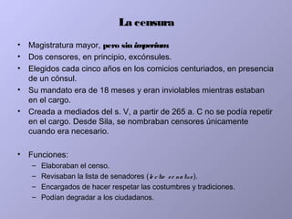 La censura
• Magistratura mayor, pero sin imperium.
• Dos censores, en principio, excónsules.
• Elegidos cada cinco años en los comicios centuriados, en presencia
de un cónsul.
• Su mandato era de 18 meses y eran inviolables mientras estaban
en el cargo.
• Creada a mediados del s. V, a partir de 265 a. C no se podía repetir
en el cargo. Desde Sila, se nombraban censores únicamente
cuando era necesario.
• Funciones:
– Elaboraban el censo.
– Revisaban la lista de senadores (le ctio se natus ).
– Encargados de hacer respetar las costumbres y tradiciones.
– Podían degradar a los ciudadanos.
 