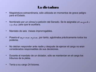 La dictadura
• Magistratura extraordinaria, sólo utilizada en momentos de grave peligro
para el Estado.
• Nombrado por un cónsul a petición del Senado. Se le asignaba un m ag iste r
e q uitum para que le auxiliara.
• Mandato de seis meses improrrogables.
• Poseía el im pe rium re g ium , por tanto, aglutinaba prácticamente todos los
poderes.
• No debían responder ante nadie y después de ejercer el cargo no eran
considerados responsables de sus decisiones.
• Durante el mandato de un dictador, sólo se mantenían en el cargo los
tribunos de la plebe.
• Tenía a su cargo 24 lictores.
 