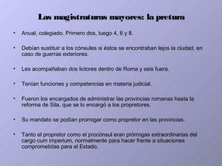 Las magistraturas mayores: la pretura
• Anual, colegiado. Primero dos, luego 4, 6 y 8.
• Debían sustituir a los cónsules si éstos se encontraban lejos la ciudad, en
caso de guerras exteriores.
• Les acompañaban dos lictores dentro de Roma y seis fuera.
• Tenían funciones y competencias en materia judicial.
• Fueron los encargados de administrar las provincias romanas hasta la
reforma de Sila, que se lo encargó a los propretores.
• Su mandato se podían prorrogar como propretor en las provincias.
• Tanto el propretor como el procónsul eran prórrogas extraordinarias del
cargo cum imperium, normalmente para hacer frente a situaciones
comprometidas para el Estado.
 