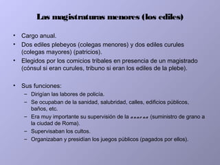 Las magistraturas menores (los ediles)
• Cargo anual.
• Dos ediles plebeyos (colegas menores) y dos ediles curules
(colegas mayores) (patricios).
• Elegidos por los comicios tribales en presencia de un magistrado
(cónsul si eran curules, tribuno si eran los ediles de la plebe).
• Sus funciones:
– Dirigían las labores de policía.
– Se ocupaban de la sanidad, salubridad, calles, edificios públicos,
baños, etc.
– Era muy importante su supervisión de la anno na (suministro de grano a
la ciudad de Roma).
– Supervisaban los cultos.
– Organizaban y presidían los juegos públicos (pagados por ellos).
 