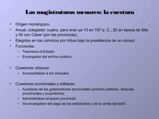 Las magistraturas menores: la cuestura
• Origen monárquico.
• Anual, colegiado: cuatro, pero eran ya 10 en 197 a. C., 20 en época de Sila
y 40 con César (por las provincias).
• Elegidos en los comicios por tribus bajo la presidencia de un cónsul.
• Funciones:
– Tesoreros el Estado.
– Encargados del archivo público.
• Cuestores urbanos
– Acompañaban a los cónsules.
• Cuestores provinciales y militares
– Auxiliares de los gobernadores provinciales (primero pretores, después
procónsules y propretores)
– Administraban el tesoro provincial
– Se encargaban del pago de los estipendios y de la venta del botín.
 
