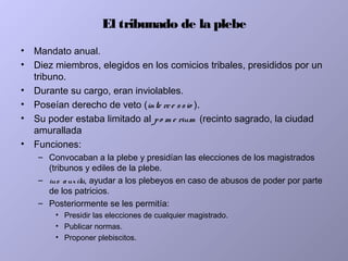 El tribunado de la plebe
• Mandato anual.
• Diez miembros, elegidos en los comicios tribales, presididos por un
tribuno.
• Durante su cargo, eran inviolables.
• Poseían derecho de veto (inte rce ssio ).
• Su poder estaba limitado al po m e rium (recinto sagrado, la ciudad
amurallada
• Funciones:
– Convocaban a la plebe y presidían las elecciones de los magistrados
(tribunos y ediles de la plebe.
– ius auxilii, ayudar a los plebeyos en caso de abusos de poder por parte
de los patricios.
– Posteriormente se les permitía:
• Presidir las elecciones de cualquier magistrado.
• Publicar normas.
• Proponer plebiscitos.
 