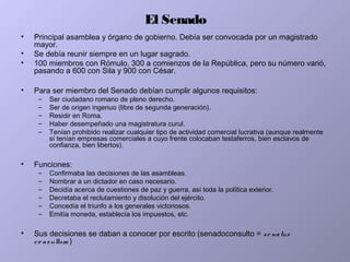 El Senado
• Principal asamblea y órgano de gobierno. Debía ser convocada por un magistrado
mayor.
• Se debía reunir siempre en un lugar sagrado.
• 100 miembros con Rómulo, 300 a comienzos de la República, pero su número varió,
pasando a 600 con Sila y 900 con César.
• Para ser miembro del Senado debían cumplir algunos requisitos:
– Ser ciudadano romano de pleno derecho.
– Ser de origen ingenuo (libre de segunda generación).
– Residir en Roma.
– Haber desempeñado una magistratura curul.
– Tenían prohibido realizar cualquier tipo de actividad comercial lucrativa (aunque realmente
sí tenían empresas comerciales a cuyo frente colocaban testaferros, bien esclavos de
confianza, bien libertos).
• Funciones:
– Confirmaba las decisiones de las asambleas.
– Nombrar a un dictador en caso necesario.
– Decidía acerca de cuestiones de paz y guerra, así toda la política exterior.
– Decretaba el reclutamiento y disolución del ejército.
– Concedía el triunfo a los generales victoriosos.
– Emitía moneda, establecía los impuestos, etc.
• Sus decisiones se daban a conocer por escrito (senadoconsulto = se natus
co nsultum )
 