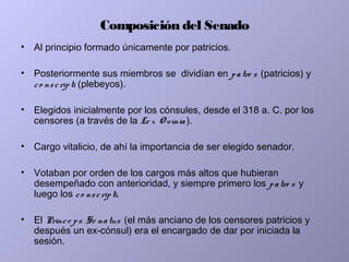 Composición del Senado
• Al principio formado únicamente por patricios.
• Posteriormente sus miembros se dividían en patre s (patricios) y
co nscripti (plebeyos).
• Elegidos inicialmente por los cónsules, desde el 318 a. C. por los
censores (a través de la Le x O vinia ).
• Cargo vitalicio, de ahí la importancia de ser elegido senador.
• Votaban por orden de los cargos más altos que hubieran
desempeñado con anterioridad, y siempre primero los patre s y
luego los co nscripti.
• El Prince ps Se natus (el más anciano de los censores patricios y
después un ex-cónsul) era el encargado de dar por iniciada la
sesión.
 