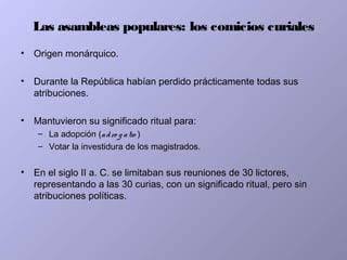 Las asambleas populares: los comicios curiales
• Origen monárquico.
• Durante la República habían perdido prácticamente todas sus
atribuciones.
• Mantuvieron su significado ritual para:
– La adopción (adro g atio )
– Votar la investidura de los magistrados.
• En el siglo II a. C. se limitaban sus reuniones de 30 lictores,
representando a las 30 curias, con un significado ritual, pero sin
atribuciones políticas.
 