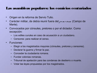 Las asambleas populares: los comicios centuriados
• Origen en la reforma de Servio Tulio.
• Carácter militar, de debía reunir fuera del po m e rium (Campo de
Marte).
• Convocados por cónsules, pretores o por el dictador. Como
excepción:
– Los ediles curules en caso de acusación a un ciudadano.
– Censores: para realizar el censo.
• Funciones:
– Elegir a los magistrados mayores (cónsules, pretores y censores).
– Declarar la guerra y firmar la paz.
– Conceder la ciudadanía romana.
– Fundar colonias romanas.
– Tribunal de apelación para las condenas de destierro o muerte.
– Votar las leyes propuestas por los magistrados.
 