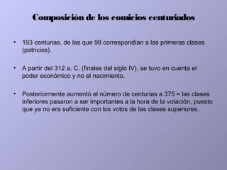 Composición de los comicios centuriados
• 193 centurias, de las que 98 correspondían a las primeras clases
(patricios).
• A partir del 312 a. C. (finales del siglo IV), se tuvo en cuenta el
poder económico y no el nacimiento.
• Posteriormente aumentó el número de centurias a 375 = las clases
inferiores pasaron a ser importantes a la hora de la votación, puesto
que ya no era suficiente con los votos de las clases superiores.
 