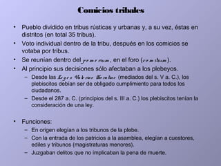 Comicios tribales
• Pueblo dividido en tribus rústicas y urbanas y, a su vez, éstas en
distritos (en total 35 tribus).
• Voto individual dentro de la tribu, después en los comicios se
votaba por tribus.
• Se reunían dentro del po m e rium , en el foro (co m itium ).
• Al principio sus decisiones sólo afectaban a los plebeyos.
– Desde las Le g e s Vale riae Ho ratiae (mediados del s. V a. C.), los
plebiscitos debían ser de obligado cumplimiento para todos los
ciudadanos.
– Desde el 287 a. C. (principios del s. III a. C.) los plebiscitos tenían la
consideración de una ley.
• Funciones:
– En origen elegían a los tribunos de la plebe.
– Con la entrada de los patricios a la asamblea, elegían a cuestores,
ediles y tribunos (magistraturas menores).
– Juzgaban delitos que no implicaban la pena de muerte.
 