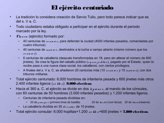 El ejército centuriado
• La tradición lo considera creación de Servio Tulio, pero todo parece indicar que es
del s. V a. C.
• Todo ciudadano estaba obligado a participar en el ejército durante el periodo
marcado por la ley.
• Classis (ejército) formado por:
– 40 centurias de se nio re s, para defender la ciudad (4000 infantes pesados, comandadas por
cuatro tribunos).
– 40 centurias de iunio re s , destinados a la lucha a campo abierto (mismo número que los
se nio re s).
– 6 centurias de caballería (después transformadas en 18, pero sin alterar el número de 600
jinetes). Se crea la figura del caballo público (e q uus publico ), pagado por el Estado, quien lo
recibe pasa a una nueva clase social, los caballeros, con ciertos privilegios.
– A finales del s. V a. C. se añadieron 20 centurias más (10 se nio re s y 10 iunio re s), con dos
tribunos militares.
• Total ejército centuriado: 6.000 hombres de infantería pesada y 600 jinetes más otros
2.400 infantes ligeros (ve lite s): 9.000 efectivos.
• Hacia el 360 a. C. el ejército se divide en dos le g io ne s, al mando de los cónsules,
con 60 centurias de 50 hombres (3.000 infantes pesados) y 1.200 infantes ligeros.
– Centurias de infantería pesada divididas en:
• 20 de principe s (primera línea de batalla) 20 de hastati (con lanza) 20 de triarii (reserva)
– La caballería dividida en 30 de curiae de 10 jinetes.
• Total ejército consular: 6.000 hoplitas+1.200 ve lite s +600 jinetes = 7.800 efectivos.
 