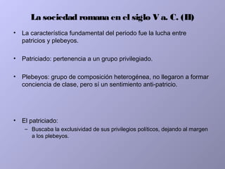 La sociedad romana en el siglo V a. C. (II)
• La característica fundamental del periodo fue la lucha entre
patricios y plebeyos.
• Patriciado: pertenencia a un grupo privilegiado.
• Plebeyos: grupo de composición heterogénea, no llegaron a formar
conciencia de clase, pero sí un sentimiento anti-patricio.
• El patriciado:
– Buscaba la exclusividad de sus privilegios políticos, dejando al margen
a los plebeyos.
 